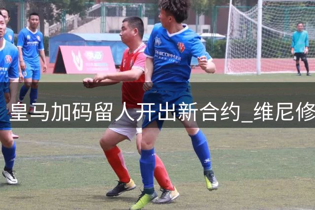 皇马加码留人开出新合约 维尼修斯面临职业生涯抉择